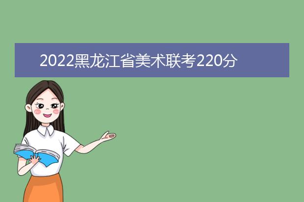 2022山西省美术联考220分以上有多少人 可以报考哪些学校