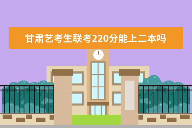 甘肃艺考生联考220分能上二本吗 2022艺考分数线